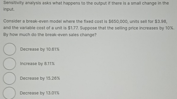 Sensitivity analysis asks what happens to the output if there is a small change in the
input.
Consider a break-even model where the fixed cost is $650,000, units sell for $3.98,
and the variable cost of a unit is $1.77. Suppose that the selling price increases by 10%.
By how much do the break-even sales change?
Decrease by 10.61%
Increase by 8.11%
Decrease by 15.26%
Decrease by 13.01%