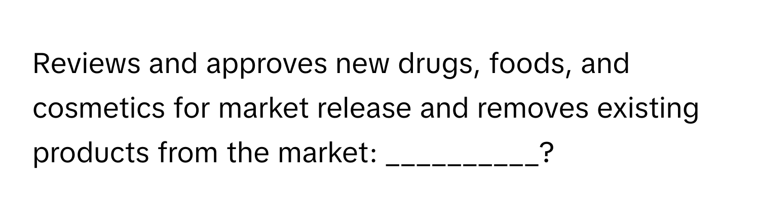 Reviews and approves new drugs, foods, and cosmetics for market release and removes existing products from the market: __________?