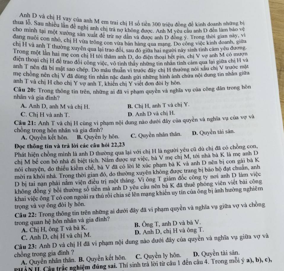 Anh D và chị H vay của anh M em trai chị H số tiền 300 triệu đồng đề kinh doanh những bị
thua lỗ. Sau nhiều lần đề nghị anh chị trả nợ không được. Anh M yêu cầu anh D đến làm bảo vệ
cho mình tại một xưởng sản xuất đề trừ nợ dần và được anh D đồng ý. Trong thời gian này, vì
dang nuôi con nhỏ, chị H vừa trồng con vừa bán hàng qua mạng. Do công việc kinh doanh, giữa
chị H và anh T thường xuyên qua lại trao đổi, sau đó giữa hai người nảy sinh tình cảm yêu đương.
Trong một lần hai mẹ con chị H tới thăm anh D, do điện thoại hết pin, chị V vợ anh M có mượn
điện thoại chị H để trao đổi công việc, vô tình thấy những tin nhắn tình cảm qua lại giữa chị H và
anh T nên đã bí mật sao chép. Do mâu thuẫn vì trước đây chị H thường nói xấu chị V trước mặt
mẹ chồng nên chị V đã dùng tin nhắn nặc danh gửi những hình ảnh chứa nội dung tin nhắn giữa
anh T và chị H cho chị Y vợ anh T, khiến chị Y viết đơn đòi ly hôn.
Câu 20: Trong thông tin trên, những ai đã vi phạm quyền và nghĩa vụ của công dân trong hôn
nhân và gia đình?
A. Anh D, anh M và chị H. B. Chị H, anh T và chị Y.
C. Chị H và anh T. D. Anh D và chị H.
Câu 21: Anh T và chị H cùng vi phạm nội dung nào dưới đây của quyền và nghĩa vụ của vợ và
chồng trong hôn nhân và gia đình?
A. Quyền kết hôn. B. Quyền ly hôn. C. Quyền nhân thân. D. Quyền tài sản.
Đọc thông tin và trả lời các câu hỏi 22,23
Phát hiện chồng mình là anh D thường qua lại với chị H là người yêu cũ dù chị đã có chồng con,
chị M bế con bỏ nhà đi biệt tích. Năm được sự việc, bà V mẹ chị M, tới nhà bà K là mẹ anh D
nói chuyện, do thiếu kiểm chế, bà V đã có lời lẽ xúc phạm bà K và anh D nên bị con gái bà K
mời ra khỏi nhà. Trọng thời gian đó, do thường xuyên không được trang bị bảo hộ đạt chuẩn, anh
D bị tai nạn phải nằm viện điều trị một tháng. Vì ông T giám đốc công ty nơi anh D làm việc
không đồng ý bồi thường số tiền mà anh D yêu cầu nên bà K đã thuê phóng viên viết bài công
khai việc ông T có con ngoài ra thú rồi chia sẻ lên mạng khiến uy tín của ông bị ảnh hưởng nghiêm
trọng và vợ ông đòi ly hôn.
Câu 22: Trong thông tin trên những ai dưới đây đã vi phạm quyền và nghĩa vụ giữa vợ và chồng
trong quan hệ hôn nhân và gia đình?
A. Chị H, ông T và bà K. B. Ông T, anh D và bà V.
C. Anh D, chị H và chị M. D. Anh D, chị H và ông T.
Câu 23: Anh D và chị H đã vi phạm nội dung nào dưới đây của quyền và nghĩa vụ giữa vợ và
chồng trong gia đình ?
A. Quyền nhân thân. B. Quyền kết hôn. C. Quyền ly hôn. D. Quyền tài sản.
PHÀN II. Câu trắc nghiệm đúng sai. Thí sinh trả lời từ câu 1 đến câu 4. Trong mỗi ý a), b), c),