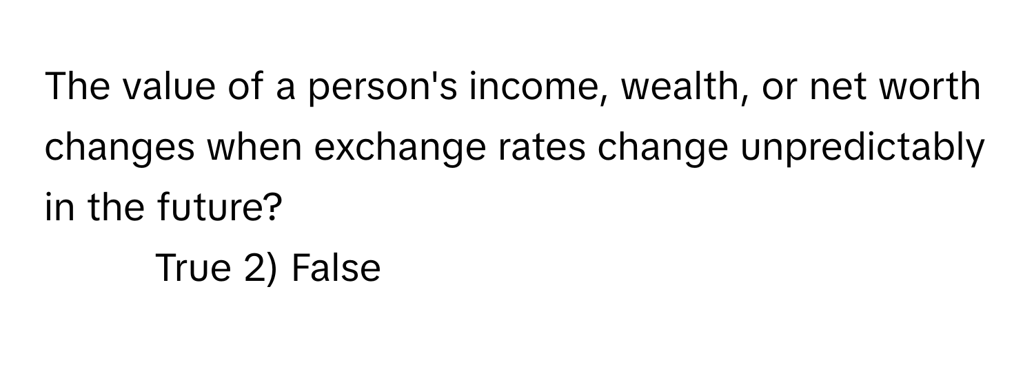 The value of a person's income, wealth, or net worth changes when exchange rates change unpredictably in the future?

1) True 2) False