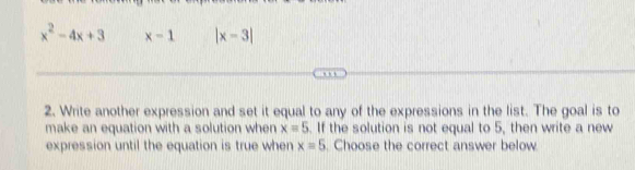 x^2-4x+3 x-1 |x-3|
2. Write another expression and set it equal to any of the expressions in the list. The goal is to 
make an equation with a solution when x=5. If the solution is not equal to 5, then write a new 
expression until the equation is true when x=5. Choose the correct answer below