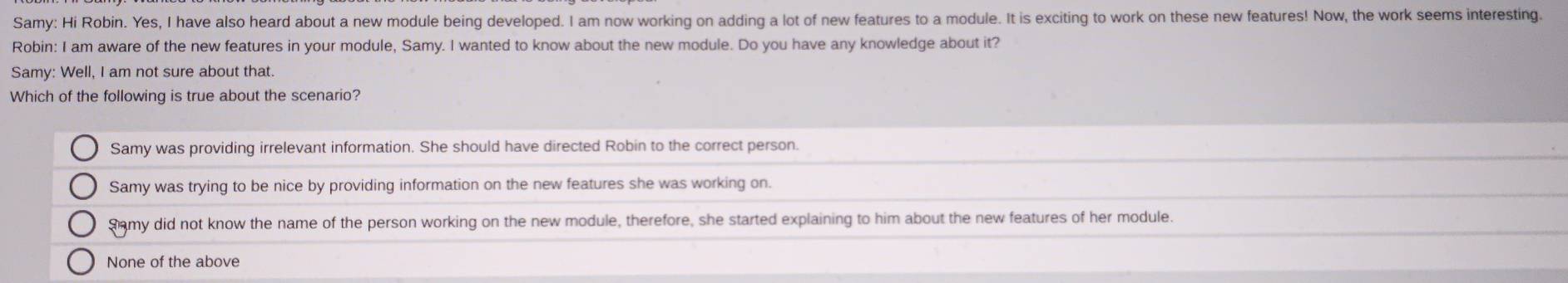 Samy: Hi Robin. Yes, I have also heard about a new module being developed. I am now working on adding a lot of new features to a module. It is exciting to work on these new features! Now, the work seems interesting.
Robin: I am aware of the new features in your module, Samy. I wanted to know about the new module. Do you have any knowledge about it?
Samy: Well, I am not sure about that.
Which of the following is true about the scenario?
Samy was providing irrelevant information. She should have directed Robin to the correct person.
Samy was trying to be nice by providing information on the new features she was working on.
Samy did not know the name of the person working on the new module, therefore, she started explaining to him about the new features of her module.
None of the above