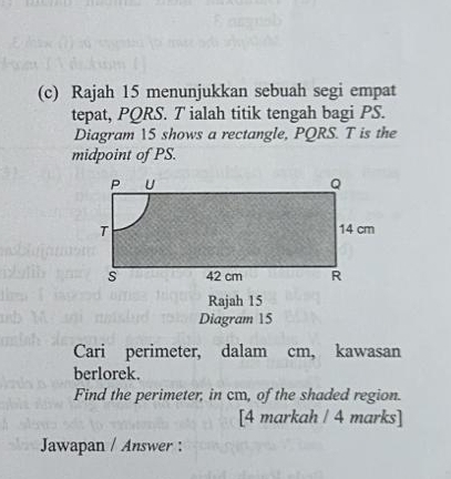 Rajah 15 menunjukkan sebuah segi empat 
tepat, PQRS. T ialah titik tengah bagi PS. 
Diagram 15 shows a rectangle, PQRS. T is the 
midpoint of PS. 
Rajah 15 
Diagram 15 
Cari perimeter, dalam cm, kawasan 
berlorek. 
Find the perimeter, in cm, of the shaded region. 
[4 markah / 4 marks] 
Jawapan / Answer :