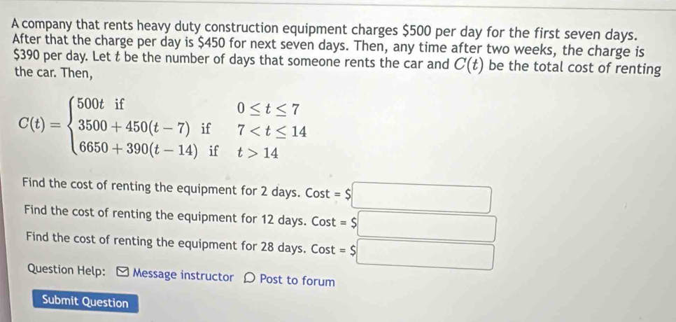 A company that rents heavy duty construction equipment charges $500 per day for the first seven days. 
After that the charge per day is $450 for next seven days. Then, any time after two weeks, the charge is
$390 per day. Let t be the number of days that someone rents the car and C(t) be the total cost of renting 
the car. Then,
C(t)=beginarrayl 500tif0≤ t≤ 7 3500+450(t-7)if7 14endarray.
Find the cost of renting the equipment for 2 days. Cost downarrow =$□
Find the cost of renting the equipment for 12 days. Cost =$□
Find the cost of renting the equipment for 28 days. C OS st=$□ t 
Question Help: * Message instructor 〇 Post to forum 
Submit Question