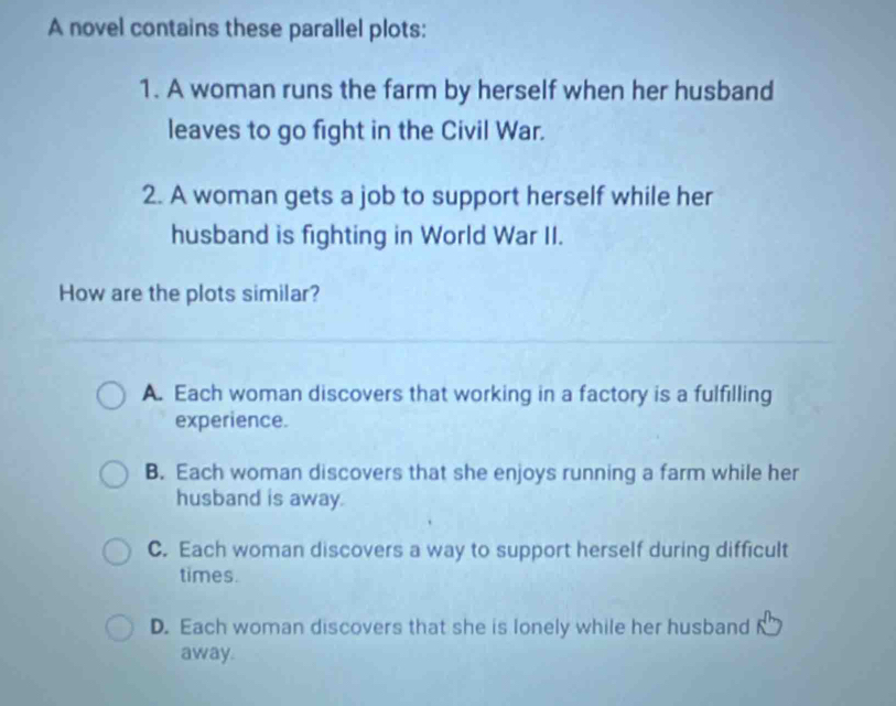 A novel contains these parallel plots:
1. A woman runs the farm by herself when her husband
leaves to go fight in the Civil War.
2. A woman gets a job to support herself while her
husband is fighting in World War II.
How are the plots similar?
A. Each woman discovers that working in a factory is a fulfilling
experience.
B. Each woman discovers that she enjoys running a farm while her
husband is away.
C. Each woman discovers a way to support herself during difficult
times.
D. Each woman discovers that she is lonely while her husband
away.