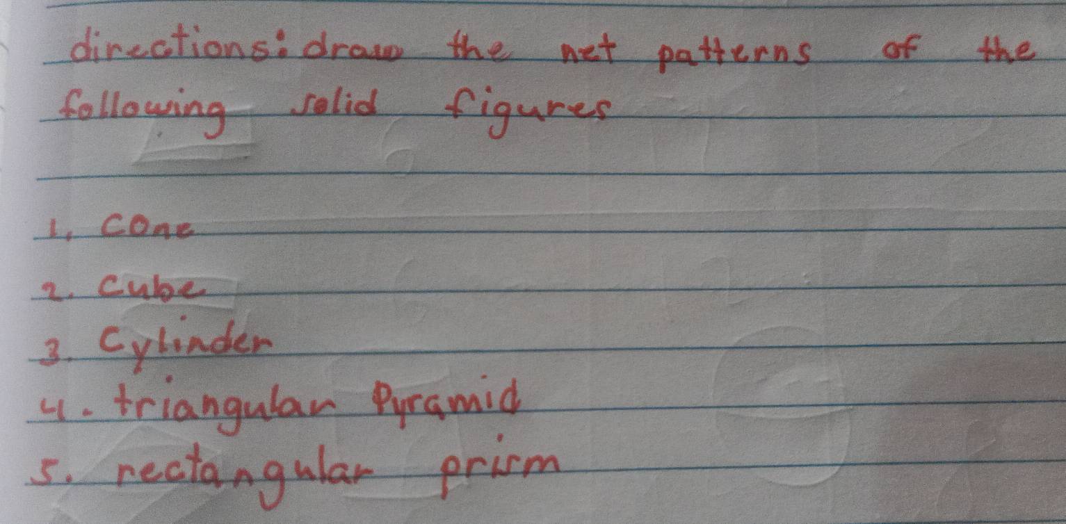 direations: draw the net patterns of the 
following solid figures 
1, cone 
2. cube 
3. Cylinder 
4. triangulan Pyramid 
5. rectangular prirm