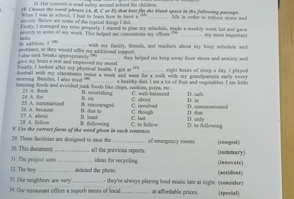 D. Her concern is road safety around school for children.
IV Choose the word/ phrase (A, B, C or D) that best fits the blank space in the following passage.
When I was at school, I had to learn how to have a^((23)) _life in order to reduce stress and
anxiety Below are some of the typical things I did.
Firstly, l managed my time properly. I started to plan my schedule, made a weekly work list and gave
priority to some of my work. This helped me concentrate my efforts (24) _my most important
tasks.
In addition, Ⅰ (25) _with my family, friends, and teachers about my busy schedule and
problems, so they would offer me additional support.
I also took breaks appropriately (26) _they helped me keep away from stress and anxiety and
gave my brain a rest and improved my mood.
Finally, I looked after my physical health. I got at (2) _eight hours of sleep a day. I played
football with my classmates twice a week and went for a walk with my grandparents early every
morning. Besides, I also tried (28) _a healthy diet. I ate a lot of fruit and vegetables. I ate little
fattening foods and avoided junk foods like chips, cookies, pizza, etc.
23 A. fresh B. nourishing C. well-balanced D. safe
24 A. for B. on C. about D. in
25. A. summarized B. encouraged C. involved D. communicated
26. A. because B. due to C. though D. that
27 A. about B. least C. last D. only
28 A. follow B. following C. to follow D. to following
V. Use the correct form of the word given in each sentence.
29. These facilities are designed to ease the _of emergency rooms. (congest)
30. This document _all the previous reports. (summary)
31. The project uses _ideas for recycling. (innovate)
32. The boy _deleted the photo. (accident)
33. Our neighbors are very __- they're always playing loud music late at night. (consider)
34. Our restaurant offers a superb menu of local _at affordable prices. (special)