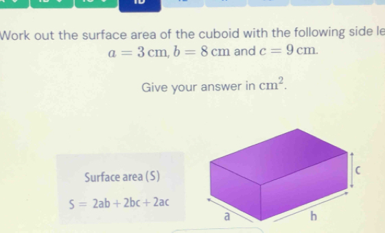 Work out the surface area of the cuboid with the following side le
a=3cm, b=8cm and c=9cm. 
Give your answer in cm^2. 
Surface area (S)
S=2ab+2bc+2ac