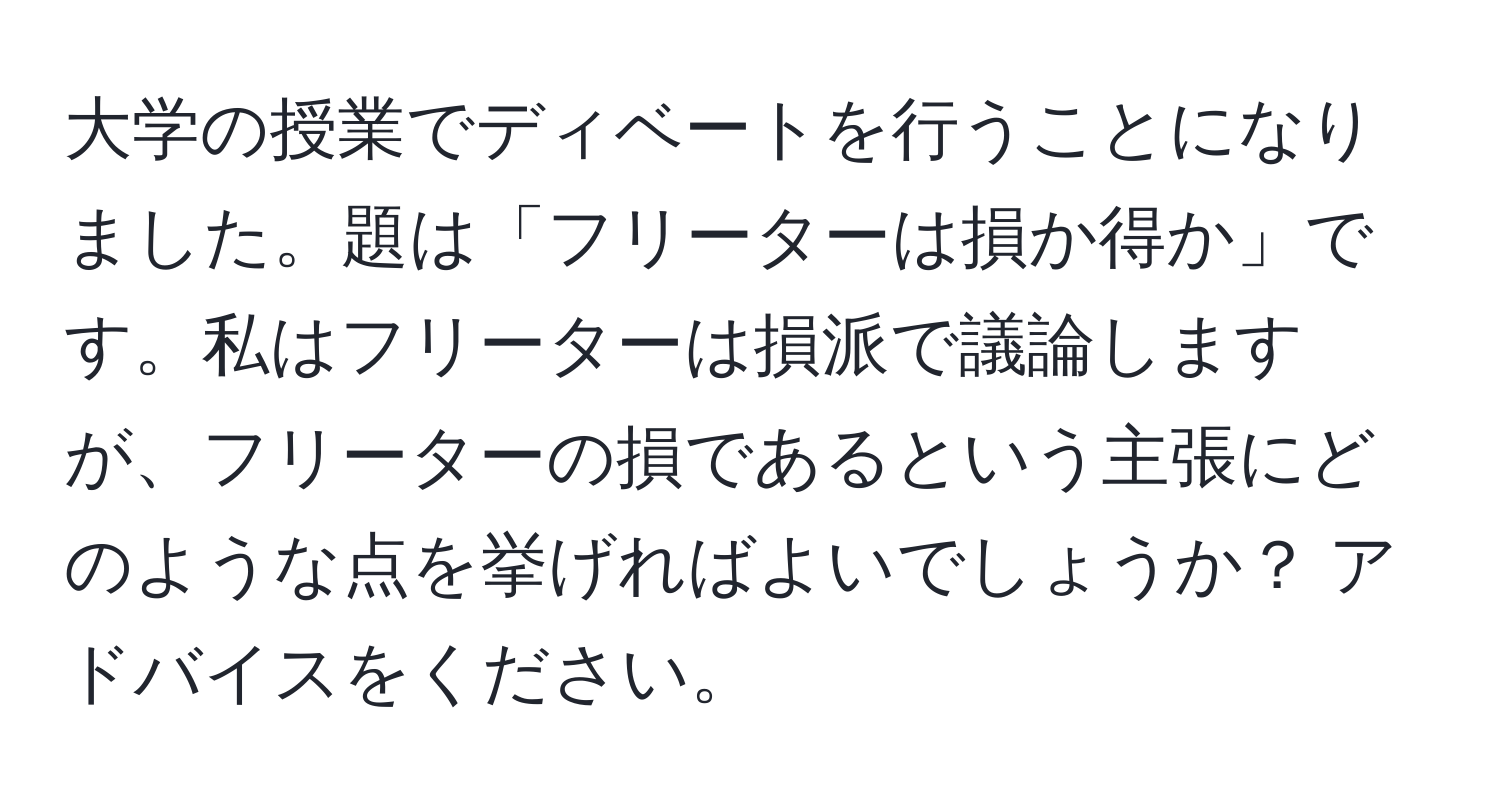 大学の授業でディベートを行うことになりました。題は「フリーターは損か得か」です。私はフリーターは損派で議論しますが、フリーターの損であるという主張にどのような点を挙げればよいでしょうか？ アドバイスをください。