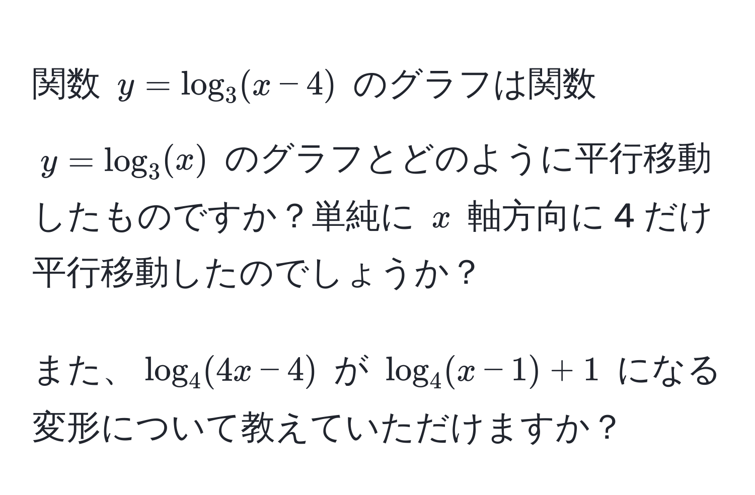 関数 $y = log_3(x - 4)$ のグラフは関数 $y = log_3(x)$ のグラフとどのように平行移動したものですか？単純に $x$ 軸方向に 4 だけ平行移動したのでしょうか？

また、$log_4(4x - 4)$ が $log_4(x - 1) + 1$ になる変形について教えていただけますか？