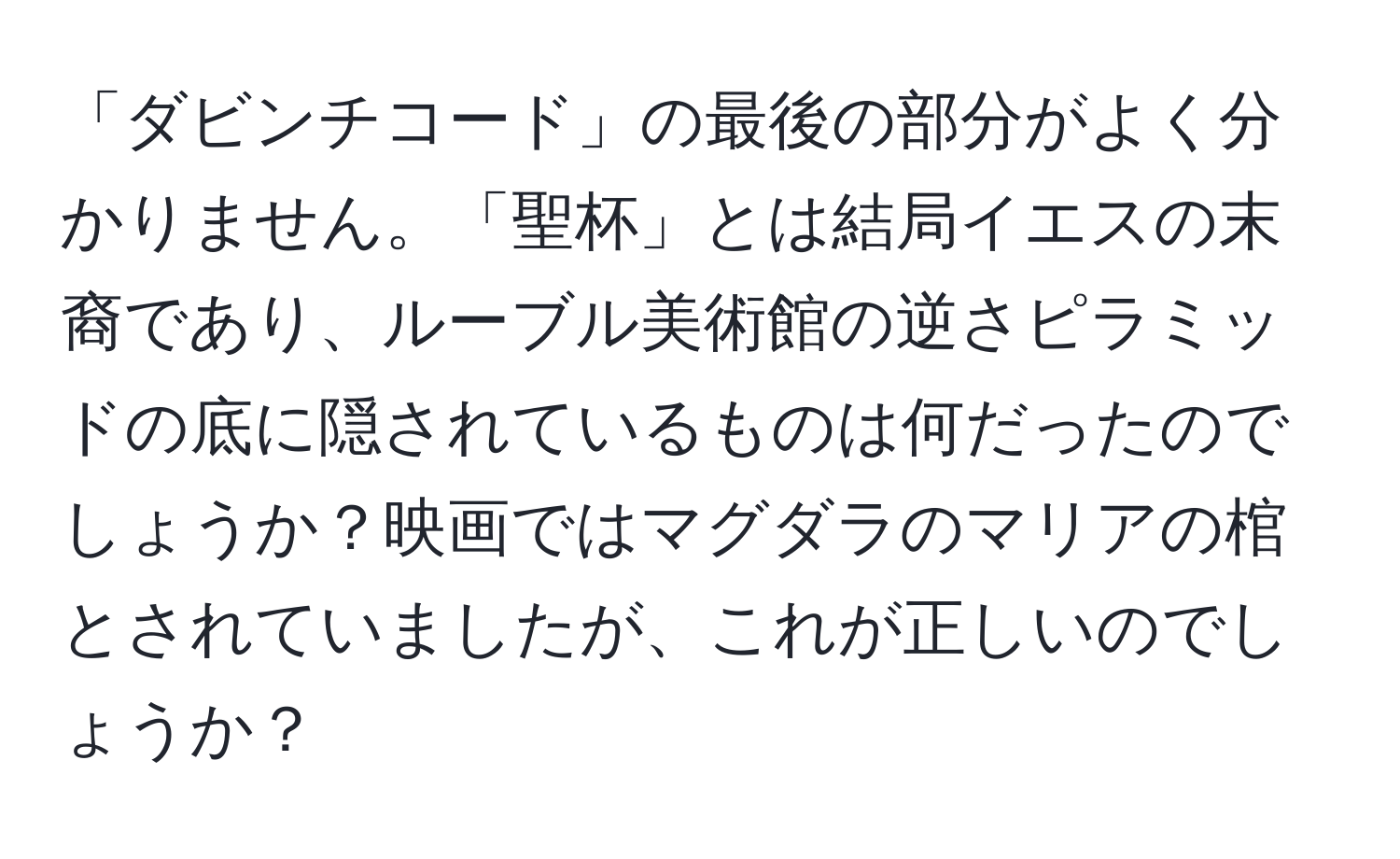 「ダビンチコード」の最後の部分がよく分かりません。「聖杯」とは結局イエスの末裔であり、ルーブル美術館の逆さピラミッドの底に隠されているものは何だったのでしょうか？映画ではマグダラのマリアの棺とされていましたが、これが正しいのでしょうか？