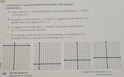 characteristics. In Exercises 4-7, graph the absolute value function f with the given
(-∈fty ,-3) and a graph that is symmetric about the line x-1 and has 
4. Thas a range of a 3 ~intercept of -5.
(-∈fty ,2)
5. / is positive over the intervals and the vertex of the graph of f is (4,-1). and (6,-x) , negative over the interval (2,6),
(-∈fty ,-3)
6. f is negative over the intervals , and the maximum value is 4. and (7,∈fty ), , positive over the interval
(-3,7). is increasing over the interval (-x,1) and decreasing over the interval (1,∈fty ). 
The graph of /has a y-intercept of 2 and the range of ( is (-∈fty ,6). 
34 Florida Algebra 2 Copyright & Big Ideas Learning, LLC All rights reserved. 
Resources by Chapter