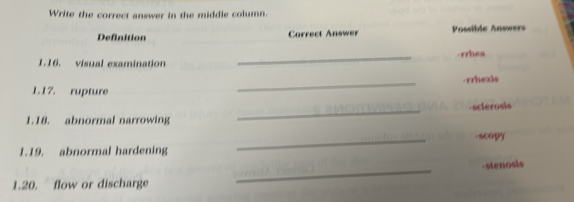 Write the correct answer in the middle column. 
Definition Correct Answer Possibic Answers 
1.16. visual examination _rrhea 
1.17. rupture _-rrhexis 
-sclerosis 
1.18. abnormal narrowing 
_ 
-scopy 
1.19. abnormal hardening 
_ 
_ 
-stenosis 
1.20. flow or discharge