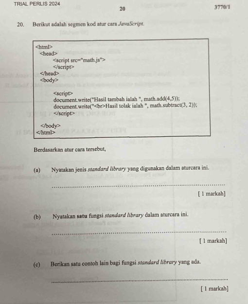 TRIAL PERLIS 2024 3770/1 
20 
20. Berikut adalah segmen kod atur cara JavaScript.

Berdasarkan atur cara tersebut, 
(a) Nyatakan jenis standard library yang digunakan dalam aturcara ini. 
_ 
[ 1 markah] 
(b) Nyatakan satu fungsi standard library dalam aturcara ini. 
_ 
[ 1 markah] 
(c) Berikan satu contoh lain bagi fungsi standard library yang ada. 
_ 
[ l markah]