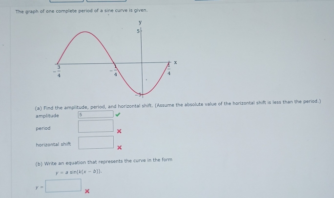 The graph of one complete period of a sine curve is given.
(a) Find the amplitude, period, and horizontal shift. (Assume the absolute value of the horizontal shift is less than the period.)
amplitude 5
period □
horizontal shift □
(b) Write an equation that represents the curve in the form
y=asin (k(x-b)).
y=□