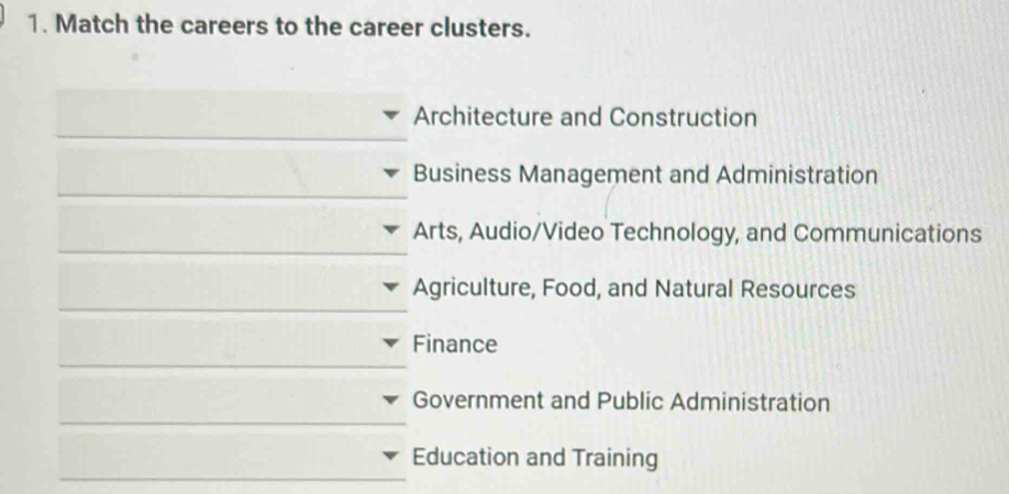 Match the careers to the career clusters. 
_ 
Architecture and Construction 
_ 
Business Management and Administration 
_ 
Arts, Audio/Video Technology, and Communications 
_ 
Agriculture, Food, and Natural Resources 
_ 
Finance 
_ 
Government and Public Administration 
_ 
Education and Training