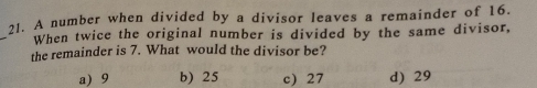 A number when divided by a divisor leaves a remainder of 16.
_
When twice the original number is divided by the same divisor,
the remainder is 7. What would the divisor be?
a) 9 b) 25 c) 27 d) 29