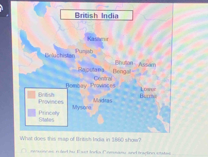 British India 
Kashmir 
Beluchistan Punjab 
Bhutan Assam 
Rajputana Bengal 
Central 
Bombay Provinces Lower 
British Burma 
Provinces Madras 
Mysore 
Princely 
States 
What does this map of British India in 1860 show? 
nrovinces ruled by East India Company and trading states