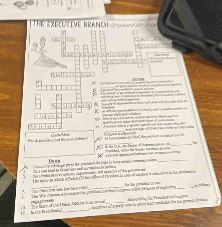 Thể eXECUTIVE BRANCH COH AT 
g e t t d 

heesss 
The Rheond Comaine is a srheting dol in voedad tn 
_ e pary f aete at for te te gee t 
8 The iratlo of aprenaent anag ata foe lep seno en d 
ad e t lene St slich en fü S eanh ae 2 h e t ih em 1 hnen 
and vetious fatau agentes 
A gray o repesentation loen endo auto ebealy dentun 
Prosidese 
an oflicial sepementativs of a souary sent to meties seney to 

eumäge lnfenda vlutions 
Ashe in ds strló series apstern an te le fet imnt au 
qualifications enter toat tiens sypr-of conmentons 
14. A Pocket vto is a special typs of oste fat acoum ohes ds 
_ 
hem not digs a bll into few wiltr ton dags sill 
Quick Divia Conguns is adjoumet 
_ 
Which president had the most children? As Commander in Chief, the president as head of the US 
Is the U.S., the Houte of Reprsntations can_ 
Provident, while the Semie coninets the whl. 
a founl égrement betwees wwo or mure comien 
Down 
Executive privilege gives the presidend the right to keep certain communications_ 
2. This can lead to favoritism and corruption in politics 
3. the administrative system, departments, and agencies of the govemment 
4. The order in which officials fill the office of President in case of vacancy is rxtemed to as the prssidenial 
7. The line-itern veto has been ruled for the predident to une 
8. The War Powers Act assures the president notifies Congress within 48 hours of deploying m miny 
engagements 
delivesed by the Prsident to Congess 
13. The State of the Union Addrews is an annual , members of a party vote to select their cantiate for the genent elaction . 
15. In the Presidential_