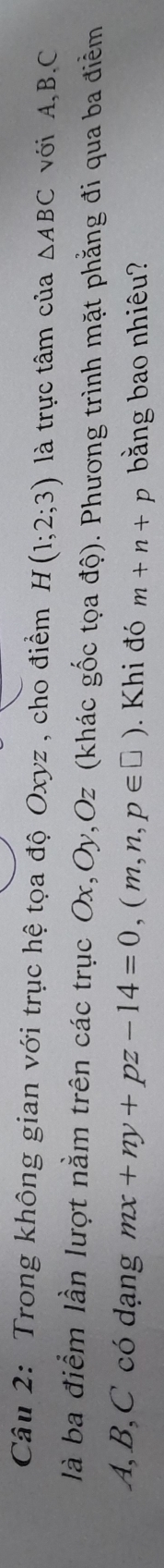 Trong không gian với trục hệ tọa độ Oxyz , cho điểm H(1;2;3) là trực tâm của △ ABC với A, B. C
là ba điểm lần lượt nằm trên các trục Ox, Oy, Oz (khác gốc tọa độ). Phương trình mặt phẳng đi qua ba điểm
A, B, C có dạng mx+ny+pz-14=0, (m,n,p∈ □ ). Khi đó m+n+p bằng bao nhiêu?