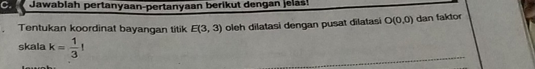 Jawablah pertanyaan-pertanyaan berikut dengan jelas! 
Tentukan koordinat bayangan titik E(3,3) oleh dilatasi dengan pusat dilatasi O(0,0) dan faktor 
skala k= 1/3 !