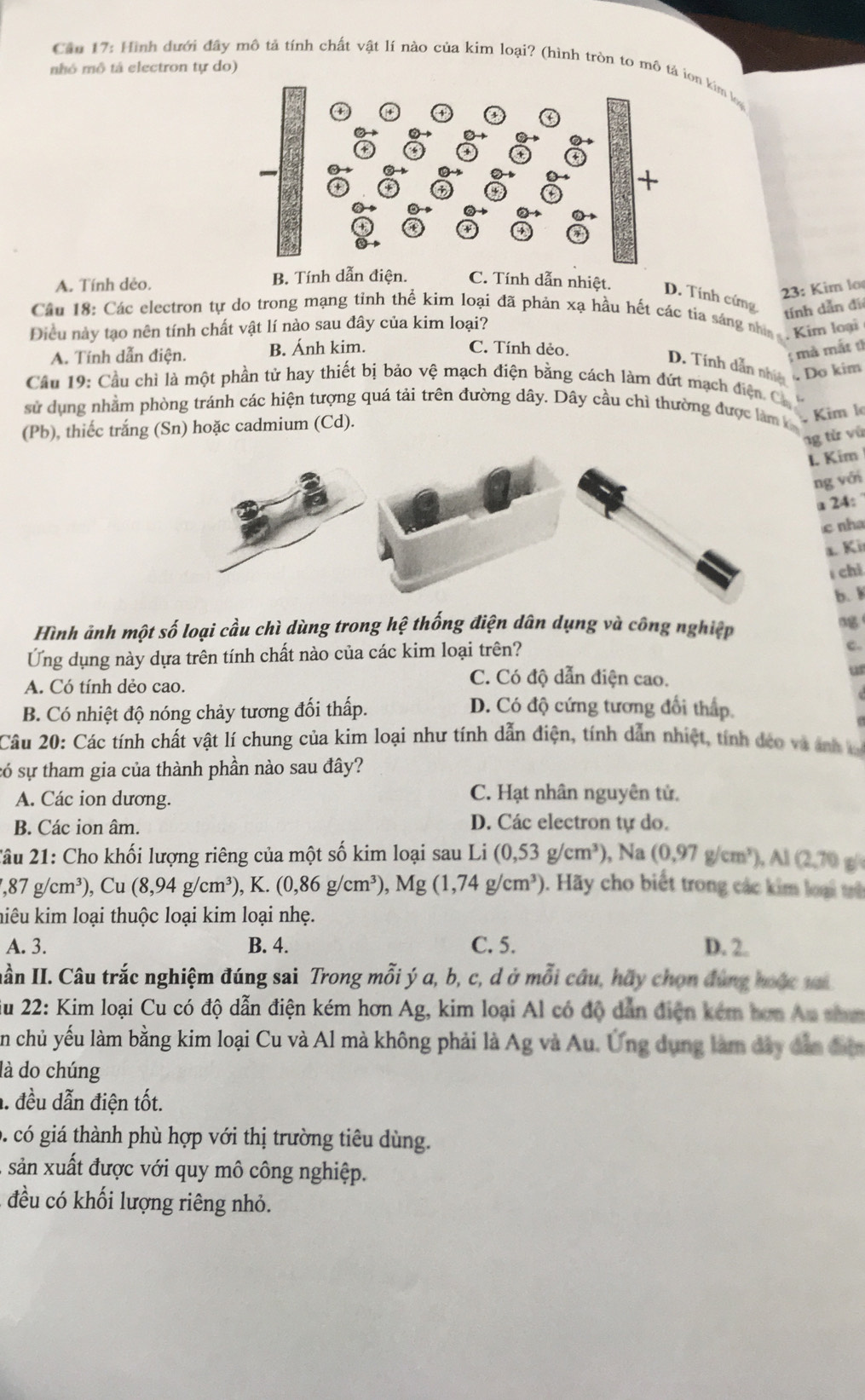 nhô mô tả electron tự do)
Cầu 17: Hình dưới đây mô tả tính chất vật lí nào của kim loại? (hình tròn to mô tả ion kim loạ
23: Kim lo
A. Tính dẻo. B. Tính dẫn điện. C. Tính dẫn nhiệt. D. Tính cím
tính dẫn đi
Câu 18: Các electron tự do trong mạng tỉnh thể kim loại đã phản xạ hầu hết các tia sáng nhì . Kim loại
Điều này tạo nên tính chất vật lí nào sau đây của kim loại?
A. Tính dẫn điện. B. Ánh kim.
C. Tính dẻo.
; mà mắt t
D. Tính dẫn nhiện
Do kim
Cầu 19: Cầu chỉ là một phần tử hay thiết bị bảo vệ mạch điện bằng cách làm đứt mạch điện C
sử dụng nhằm phòng tránh các hiện tượng quá tải trên đường dây. Dây cầu chỉ thường được làm k
(Pb), thiếc trắng (Sn) hoặc cadmium (Cd).
Kim l
ng tử vũ
I. Kim
ng với
a 24:
c nha
a. Ki
chỉ
b. 1
Hình ảnh một số loại cầu chì dùng trong hệ thống điện dân dụng và công nghiệp 
Ứng dụng này dựa trên tính chất nào của các kim loại trên?
C.
A. Có tính dẻo cao.
C. Có độ dẫn điện cao.
u
B. Có nhiệt độ nóng chảy tương đối thấp.
D. Có độ cứng tương đối thấp.
Câu 20: Các tính chất vật lí chung của kim loại như tính dẫn điện, tính dẫn nhiệt, tính đeo và ảnh  
só sự tham gia của thành phần nào sau đây?
A. Các ion dương. C. Hạt nhân nguyên tử.
B. Các ion âm. D. Các electron tự do.
2âu 21: Cho khối lượng riêng của một số kim loại sau Li (0,53g/cm^3) , Na (0,97g/cm^3),Al(2,70
,87g/cm^3),Cu(8,94g/cm^3) , K. (0,86g/cm^3),Mg(1,74g/cm^3). Hãy cho biết trong các kim loại th
hiêu kim loại thuộc loại kim loại nhẹ.
A. 3. B. 4. C. 5. D. 2.
Hần II. Câu trắc nghiệm đúng sai Trong mỗi ý a, b, c, d ở mỗi câu, hãy chọn đùng hoặc vi
Su 22: Kim loại Cu có độ dẫn điện kém hơn Ag, kim loại Al có độ dẫn điện kém hơn Au than
n chủ yếu làm bằng kim loại Cu và Al mà không phải là Ag và Au. Ứng dụng làm đây dẫn đễn
là do chúng
. đều dẫn điện tốt.
g  có giá thành phù hợp với thị trường tiêu dùng.
, sản xuất được với quy mô công nghiệp.
đều có khối lượng riêng nhỏ.