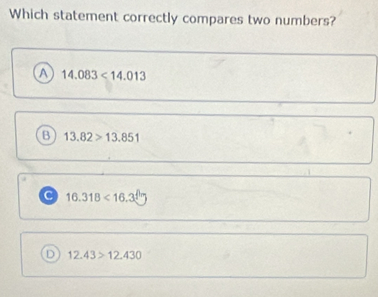 Which statement correctly compares two numbers?
A 14.083<14.013
B 13.82>13.851
16.318<16.3
D 12.43>12.430