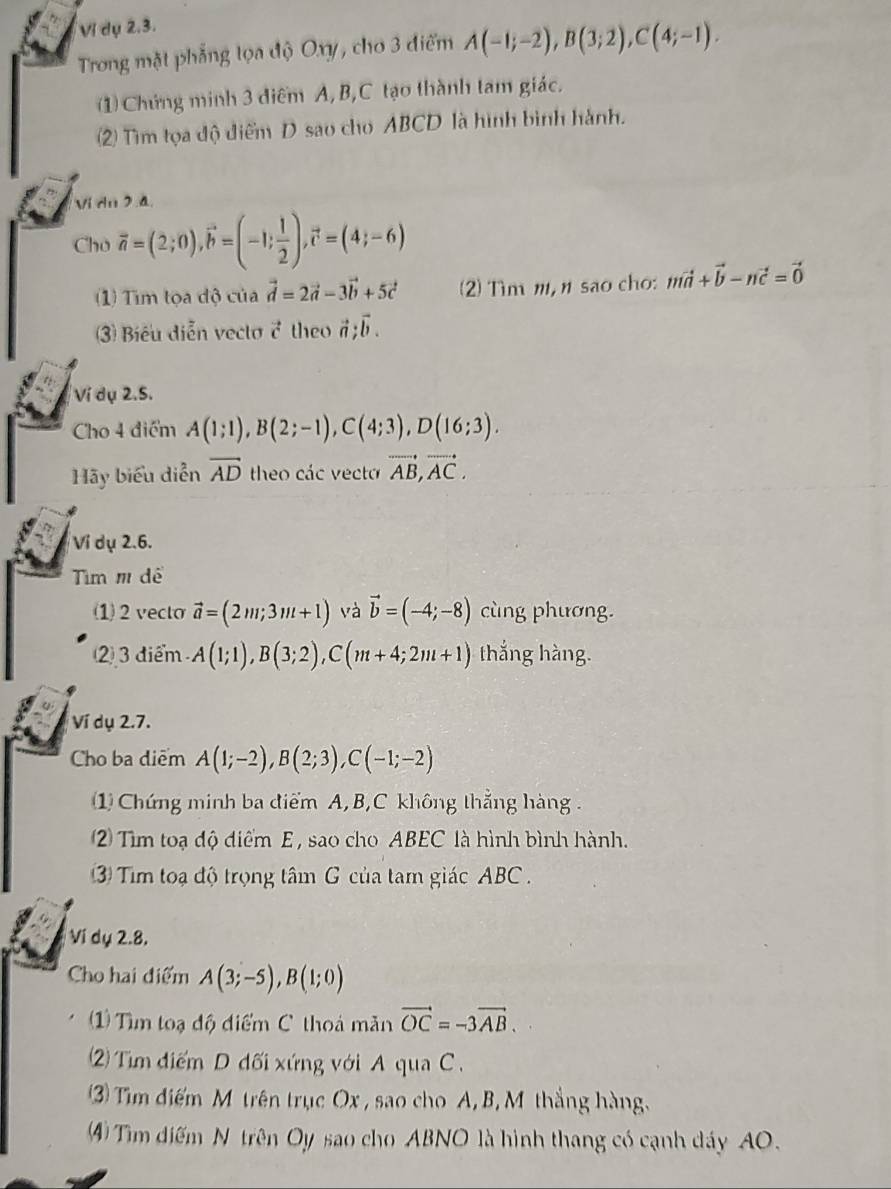 Vị dụ 2.3.
Trong mặt phẳng tọa độ Oxy, cho 3 điểm A(-1;-2),B(3;2),C(4;-1).
(1) Chứng minh 3 điểm A,B,C tạo thành tam giác.
(2) Tìm tọa độ điểm D sao cho ABCD là hình bình hành.
Vi du 2.4
Cho vector a=(2;0),vector b=(-1; 1/2 ),vector c=(4;-6)
1) Tìm tọa độ của vector d=2vector a-3vector b+5vector c (2) Tìm m, n sao cho: mvector a+vector b-nvector c=vector 0
3) Biểu diễn veclo vector c theo vector a;vector b.
Ví dụ 2.5.
Cho 4 điểm A(1;1),B(2;-1),C(4;3),D(16;3).
Hãy biểu diễn vector AD theo các vecto vector AB,vector AC.
Vi dụ 2.6.
Tìm m dể
(1)2 vecto vector a=(2m;3m+1) và vector b=(-4;-8) cùng phương.
2 3 điểm A(1;1),B(3;2),C(m+4;2m+1) thắng hàng.
Ví dụ 2.7.
Cho ba diểm A(1;-2),B(2;3),C(-1;-2)
1) Chứng minh ba điểm A, B,C không thắng hàng .
2 Tìm toạ độ điểm E , sao cho ABEC là hình bình hành.
3 Tim toạ độ trọng tâm G của tam giác ABC  .
Vi dụ 2.8.
Cho hai điểm A(3;-5),B(1;0)
1 Tìm toạ độ điểm C thoá măn vector OC=-3vector AB.
2) Tm điểm D đối xứng với A qua C .
3) Tim điểm M trên trục Ox , sao cho A, B, M thắng hàng.
4 Tim diểm N trên Oy sao cho ABNO là hình thang có cạnh dáy AO.