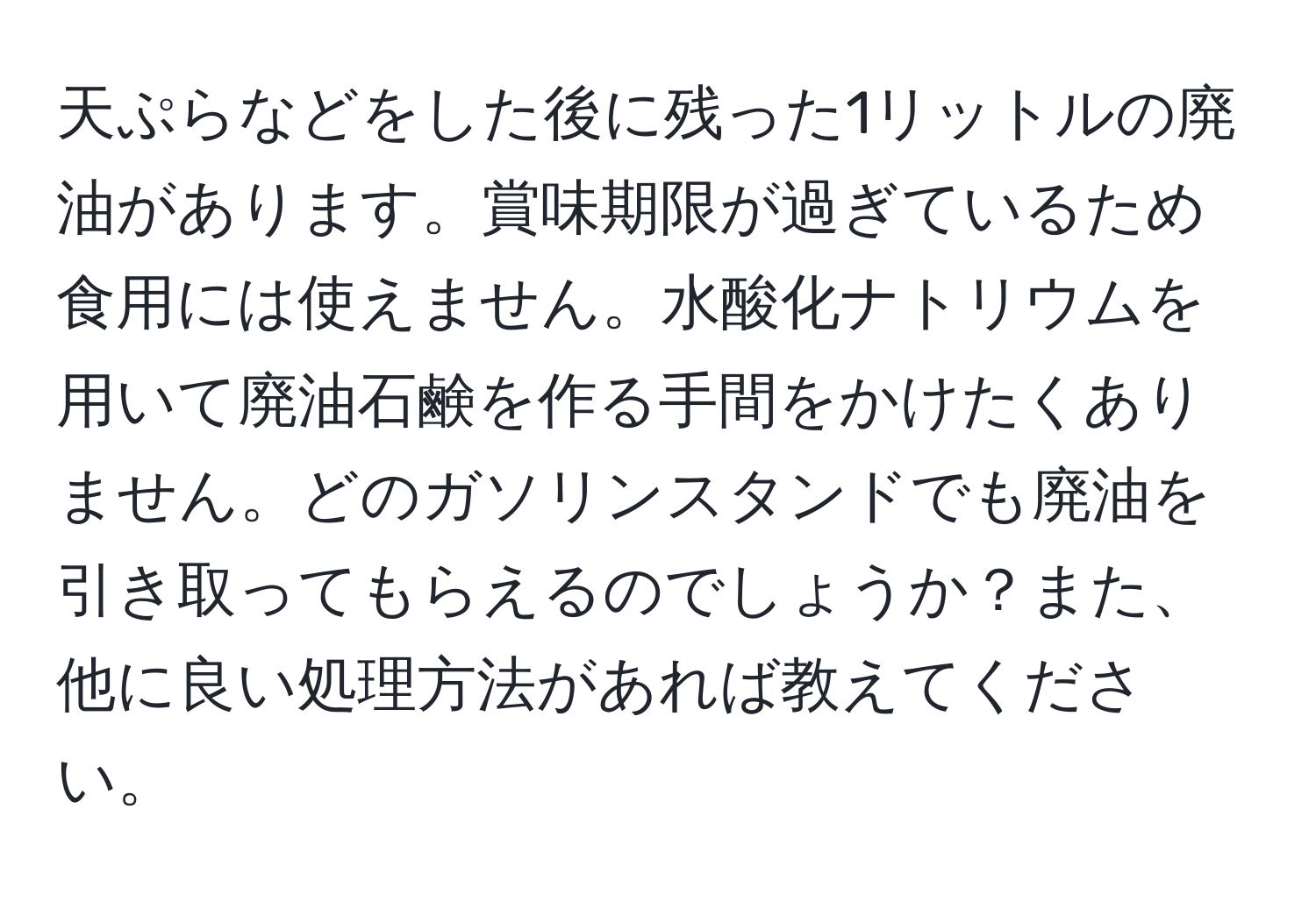 天ぷらなどをした後に残った1リットルの廃油があります。賞味期限が過ぎているため食用には使えません。水酸化ナトリウムを用いて廃油石鹸を作る手間をかけたくありません。どのガソリンスタンドでも廃油を引き取ってもらえるのでしょうか？また、他に良い処理方法があれば教えてください。