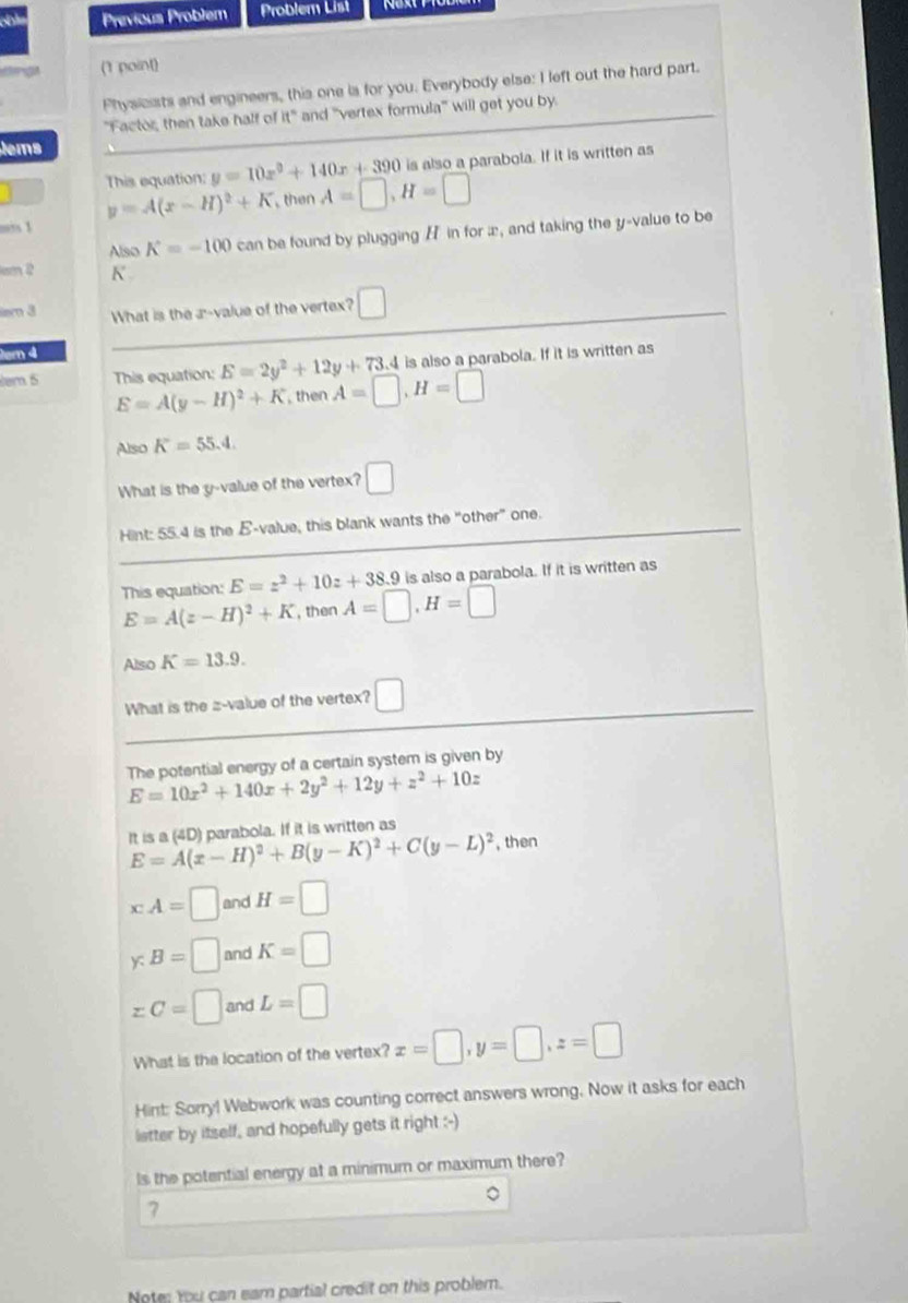 Previous Problem Problem List
(1 point)
Physicists and engineers, this one ias for you. Everybody else: I left out the hard part.
"Factor, then take half of it" and "vertex formula' will get you by.
tems
is also a parabola. If it is written as
This equation: y=10x^2+140x+390 A=□ ,H=□
y=A(x-H)^2+K then
1
Also K=-100 can be found by plugging / in for x, and taking the y-value to be
cm 2 K'
m 3 What is the a-value of the vertex? □
em 4
is also a parabola. If it is written as
em 5 This equation: E=2y^2+12y+73.4 A=□ ,H=□
E=A(y-H)^2+K , then
Also K=55.4.
What is the y-value of the vertex? □
Hint: 55.4 is the E-value, this blank wants the “other” one.
This equation: E=z^2+10z+38.9 is also a parabola. If it is written as
E=A(z-H)^2+K , then A=□ ,H=□
Also K=13.9.
What is the z-value of the vertex? □
The potential energy of a certain system is given by
E=10x^2+140x+2y^2+12y+z^2+10z
It is a (4D) parabola. If it is written as
E=A(x-H)^2+B(y-K)^2+C(y-L)^2 , then
x:A=□ and H=□
y:B=□ and K=□
zC=□ and L=□
What is the location of the vertex? x=□ ,y=□ ,z=□
Hint: Sorry! Webwork was counting correct answers wrong. Now it asks for each
letter by itself, and hopefully gets it right :-)
ls the potential energy at a minimum or maximum there?
。
7
Note; You can eam partial credit on this probler.