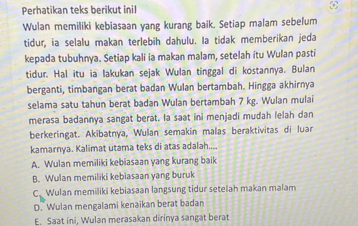 Perhatikan teks berikut inil
Wulan memiliki kebiasaan yang kurang baik. Setiap malam sebelum
tidur, ia selalu makan terlebih dahulu. Ia tidak memberikan jeda
kepada tubuhnya. Setiap kali ia makan malam, setelah itu Wulan pasti
tidur. Hal itu ia lakukan sejak Wulan tinggal di kostannya. Bulan
berganti, timbangan berat badan Wulan bertambah. Hingga akhirnya
selama satu tahun berat badan Wulan bertambah 7 kg. Wulan mulai
merasa badannya sangat berat. Ia saat ini menjadi mudah lelah dan
berkeringat. Akibatnya, Wulan semakin malas beraktivitas di luar
kamarnya. Kalimat utama teks di atas adalah....
A. Wulan memiliki kebiasaan yang kurang baik
B. Wulan memiliki kebiasaan yang buruk
C、 Wulan memiliki kebiasaan langsung tidur setelah makan malam
D. Wulan mengalami kenaikan berat badan
E. Saat ini, Wulan merasakan dirinya sangat berat