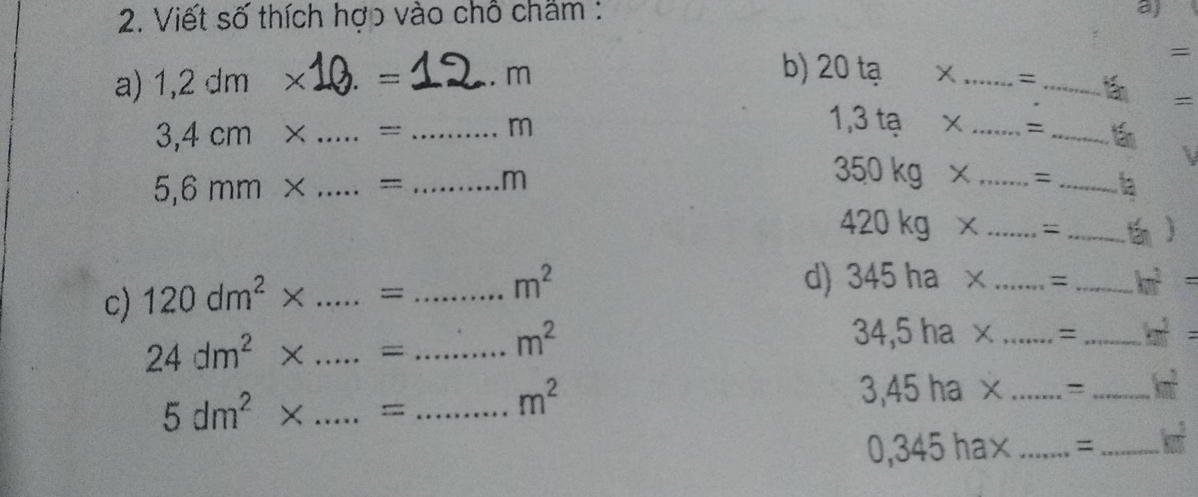 Viết số thích hợo vào chỗ châm : 
a) 
= 
a) 1,2dm* _ 
- 
_ 
b) 20ta*. m _= 
=
3,4cm* _=_ 
m
1,3ta* _=_
5,6mm* _=_ 
m
350kg* _=_
420kg* _=_ 
 
c) 120dm^2* _=_
m^2
d) 345ha* _= _ k^2=
24dm^2* _=_
m^2
34,5ha> a _=_
3,45ha* _ =_
5dm^2* _==_
m^2
0,345hax _ _