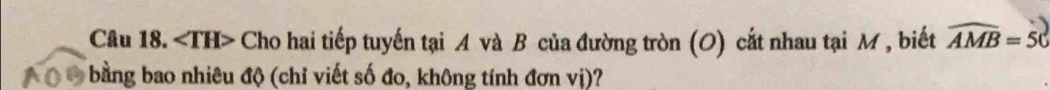 ∠ TH> Cho hai tiếp tuyến tại A và B của đường tròn (O) cắt nhau tại M, biết widehat AMB=50
bằng bao nhiêu độ (chỉ viết số đo, không tính đơn vị)?