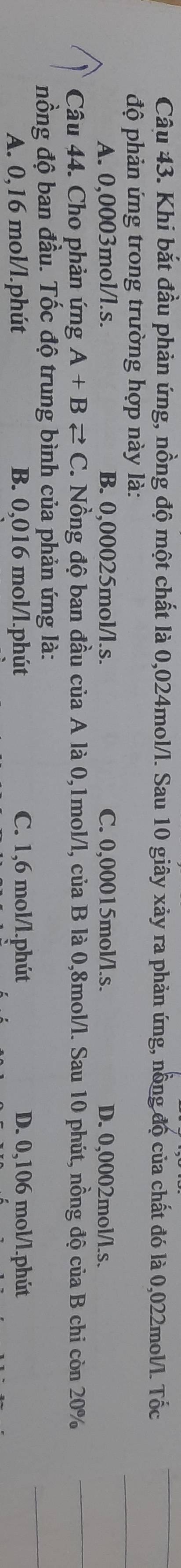 Khi bắt đầu phản ứng, nồng độ một chất là 0,024mol/l. Sau 10 giây xảy ra phản ứng, nồng độ của chất đó là 0,022mol/l. Tốc
độ phản ứng trong trường hợp này là:
A. 0,0003mol/l.s. B. 0,00025mol /l.s. C. 0,00015mol /l.s. D. 0,0002mol/l.s.
Câu 44. Cho phản ứng A+Bleftharpoons C F. Nồng độ ban đầu của A là 0,1mol/l, của B là 0,8mol/l. Sau 10 phút, nồng độ của B chi còn 20%
nồng độ ban đầu. Tốc độ trung bình của phản ứng là:
A. 0,16 mol/l.phút B. 0,016 mol/l.phút C. 1,6 mol/l.phút D. 0,106 mol/l.phút