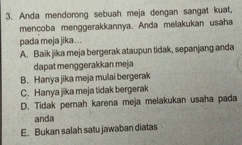 Anda mendorong sebuah meja dengan sangat kuat,
mencoba menggerakkannya. Anda melakukan usaha
pada meja jika. . .
A. Baik jika meja bergerak ataupun tidak, sepanjang anda
dapat menggerakkan meja
B. Hanya jika meja mulai bergerak
C. Hanya jika meja tidak bergerak
D. Tidak pernah karena meja melakukan usaha pada
anda
E. Bukan salah satu jawaban diatas