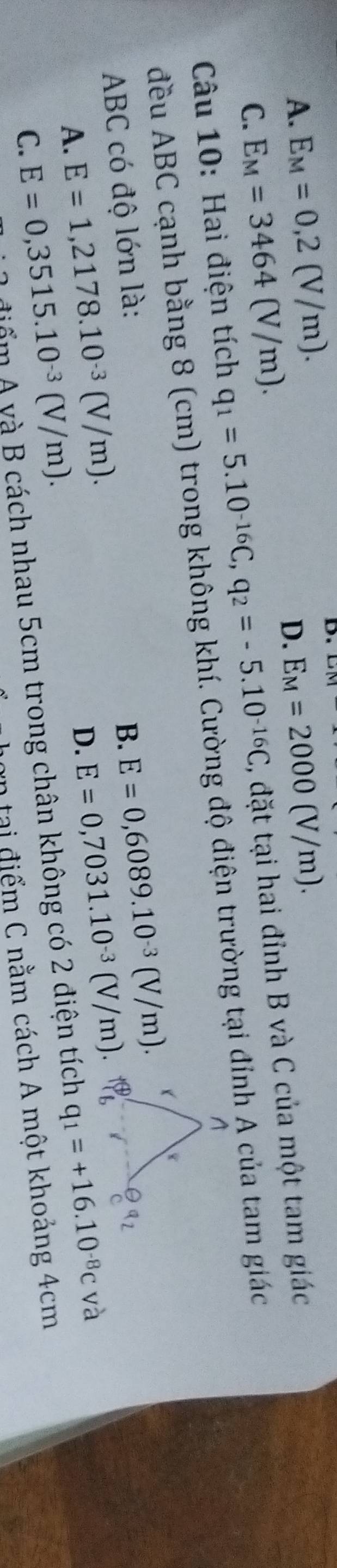 A. E_M=0,2(V/m). D.
D. E_M=2000(V/m).
C. E_M=3464(V/m). 
Câu 10: Hai điện tích q_1=5.10^(-16)C, q_2=-5.10^(-16)C , đặt tại hai đỉnh B và C của một tam giác
đều ABC cạnh bằng 8 (cm) trong không khí. Cường độ điện trường tại đỉnh A của tam giác
ABC có độ lớn là: B. E=0,6089.10^(-3)(V/m).
D. E=0,7031.10^(-3)(V/m).
A. E=1,2178.10^(-3)(V/m). q_1=+16.10^(-8)cva
C. E=0,3515.10^(-3)(V/m). 
điểm A yà B cách nhau 5cm trong chân không có 2 điện tích
an tại điểm C nằm cách A một khoảng 4cm