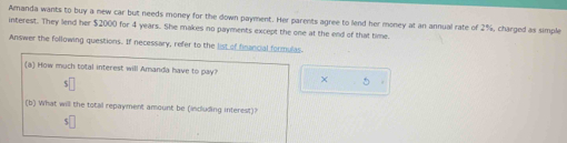 Amanda wants to buy a new car but needs money for the down payment. Her parents agree to lend her money at an annual rate of 2%, charged as simple 
interest. They lend her $2000 for 4 years. She makes no payments except the one at the end of that time. 
Answer the following questions. If necessary, refer to the list of financial formulas 
×