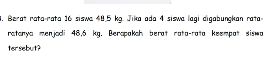 Berat rata-rata 16 siswa 48, 5 kg. Jika ada 4 siswa lagi digabungkan rata- 
ratanya menjadi 48,6 kg. Berapakah berat rata-rata keempat siswa 
tersebut?