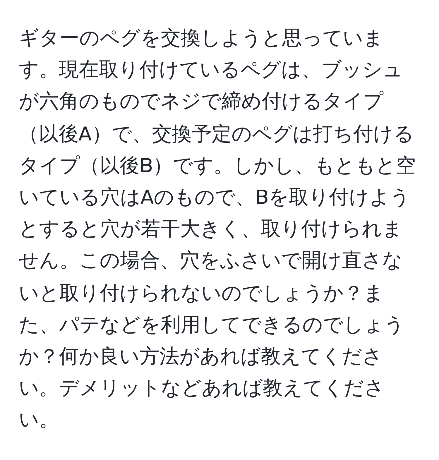 ギターのペグを交換しようと思っています。現在取り付けているペグは、ブッシュが六角のものでネジで締め付けるタイプ以後Aで、交換予定のペグは打ち付けるタイプ以後Bです。しかし、もともと空いている穴はAのもので、Bを取り付けようとすると穴が若干大きく、取り付けられません。この場合、穴をふさいで開け直さないと取り付けられないのでしょうか？また、パテなどを利用してできるのでしょうか？何か良い方法があれば教えてください。デメリットなどあれば教えてください。