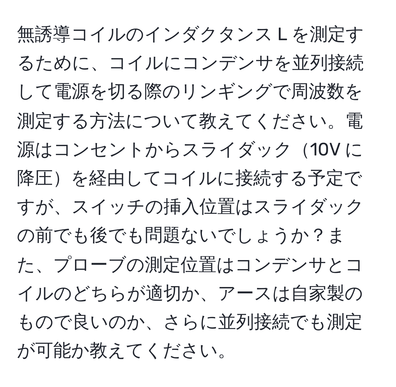 無誘導コイルのインダクタンス L を測定するために、コイルにコンデンサを並列接続して電源を切る際のリンギングで周波数を測定する方法について教えてください。電源はコンセントからスライダック10V に降圧を経由してコイルに接続する予定ですが、スイッチの挿入位置はスライダックの前でも後でも問題ないでしょうか？また、プローブの測定位置はコンデンサとコイルのどちらが適切か、アースは自家製のもので良いのか、さらに並列接続でも測定が可能か教えてください。