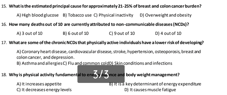 What is the estimated principal cause for approximately 21-25% of breast and colon cancer burden?
A) High blood glucose B) Tobacco use C) Physical inactivity D) Overweight and obesity
16. How many deaths out of 10 are currently attributed to non-communicable diseases (NCDs)?
A) 3 out of 10 B) 6 out of 10 C) 9 out of 10 D) 4 out of 10
17. What are some of the chronic NCDs that physically active individuals have a lower risk of developing?
A) Coronary heart disease, cardiovascular disease, stroke, hypertension, osteoporosis, breast and
colon cancer, and depression.
B) Asthma and allergies C) Flu and common coldD) Skin conditions and infections
18. Why is physical activity fundamental to enery ban nce and body weight management?
A) It increases appetite B) It is a key determinant of energy expenditure
C) It decreases energy levels D) It causes muscle fatigue