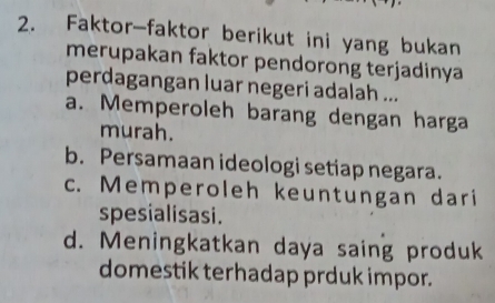 Faktor-faktor berikut ini yang bukan
merupakan faktor pendorong terjadinya
perdagangan luar negeri adalah ...
a. Memperoleh barang dengan harga
murah.
b. Persamaan ideologi setiap negara.
c. Memperoleh keuntungan dari
spesialisasi.
d. Meningkatkan daya saing produk
domestik terhadap prduk impor.