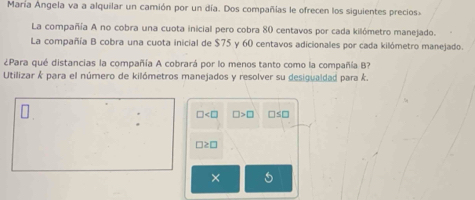 María Angela va a alquilar un camión por un día. Dos compañías le ofrecen los siguientes precios 
La compañía A no cobra una cuota inicial pero cobra 80 centavos por cada kilómetro manejado. 
La compañía B cobra una cuota inicial de $75 y 60 centavos adicionales por cada kilómetro manejado. 
¿Para qué distancias la compañía A cobrará por lo menos tanto como la compañía B? 
Utilizar k para el número de kilómetros manejados y resolver su desigualdad para k.
□ □ >□ □ ≤ □
□ ≥ □
×