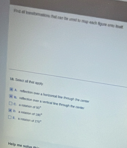 Fied all trensformations that can be used to map each figure onto itself
18. Select all that apply
A. reflection over a horizontal line through the center a B. reflection over a vertical line through the center
C. a rotation of 90°
D. a rotation of 180°
E. a rotation of 270°
Help me solve thi