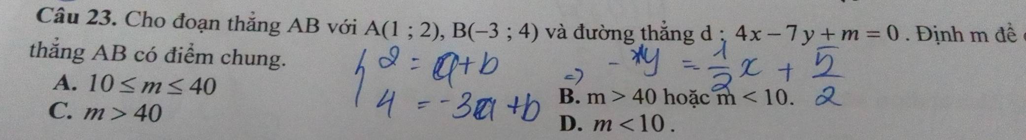 Cho đoạn thẳng AB với A(1;2), B(-3;4) và đường thẳng d : 4x-7y+m=0. Định m đề
thẳng AB có điểm chung.
A. 10≤ m≤ 40
B. m>40 hoặc m<10</tex>.
C. m>40
D. m<10</tex>.