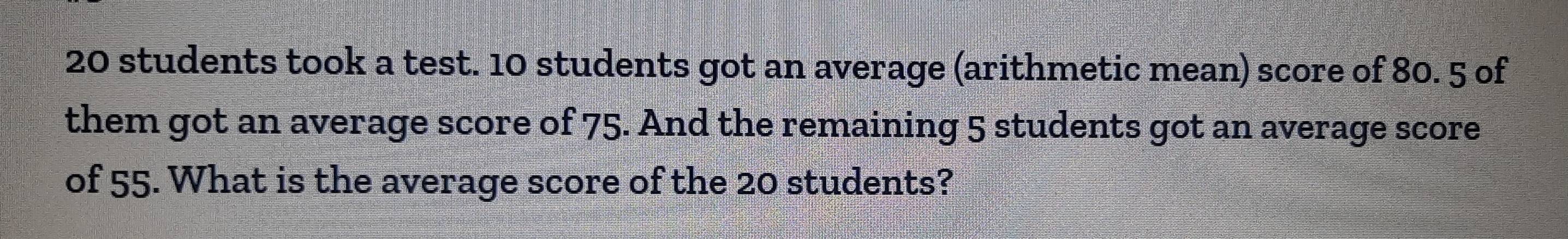 20 students took a test. 10 students got an average (arithmetic mean) score of 80. 5 of 
them got an average score of 75. And the remaining 5 students got an average score 
of 55. What is the average score of the 20 students?