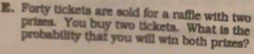 Forty tickets are sold for a raffle with two 
prizes. You buy two tickets. What is the 
probability that you will win both prizes?