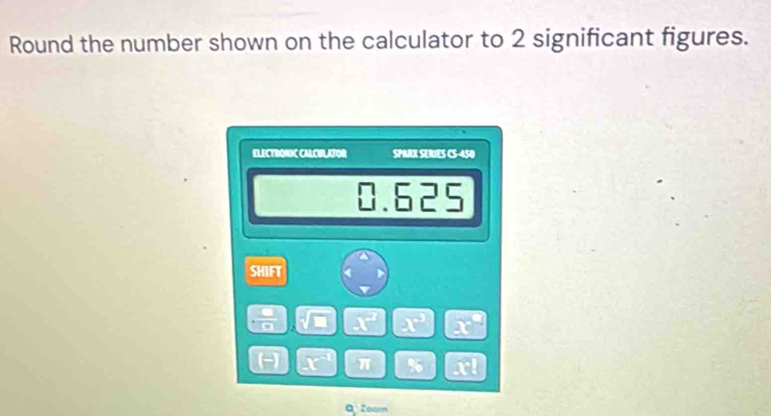 Round the number shown on the calculator to 2 significant figures. 
ELECTRONIC CALCULATOR SPARK SERIES C 25°
0.625
SHIFT < 
overline (8) .  x^2 x° x°
(= PR π % x? 
Zoam