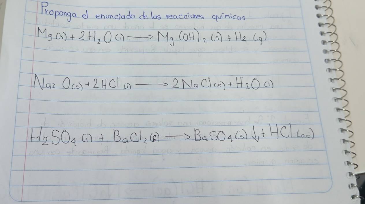 Proponga el enonciodo de las reacciones quinicas
Mg(s)+2H_2O(l)to Mg(OH)_2(s)+H_2(g)
Na_2O_(s)+2HCl_(1)to 2NaCl(s)+H_2O(l)
H_2SO_4(l)+BaCl_2(s)to BaSO_4(s)downarrow +HCl(ac)