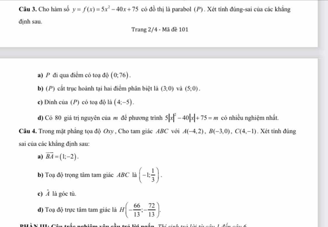 Cho hàm số y=f(x)=5x^2-40x+75 có đồ thị là parabol (P). Xét tính đúng-sai của các khẳng
định sau.
Trang 2/4 - Mã đề 101
a) P đi qua điểm có toạ độ (0;76).
b) (P) cắt trục hoành tại hai điểm phân biệt là (3;0) và (5;0).
c) Đỉnh của (P) có toạ độ là (4;-5).
d) Có 80 giá trị nguyên của m đề phương trình 5|x|^2-40|x|+75=m có nhiều nghiệm nhất.
Câu 4. Trong mặt phẳng tọa độ Oxy , Cho tam giác ABC với A(-4,2), B(-3,0), C(4,-1). Xét tính đúng
sai của các khẳng định sau:
a) overline BA=(1;-2). 
b) Toạ độ trọng tâm tam giác ABC là (-1; 1/3 ). 
c) hat A là góc tù.
d) Toạ độ trực tâm tam giác là H(- 66/13 ;- 72/13 ). 
BHà N H Câu trấc nghiêm vêu cầu trô lời ngắn, Thí sinh